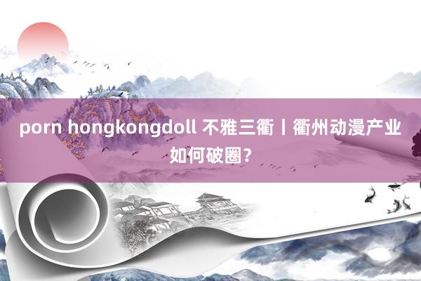 porn hongkongdoll 不雅三衢丨衢州动漫产业如何破圈？