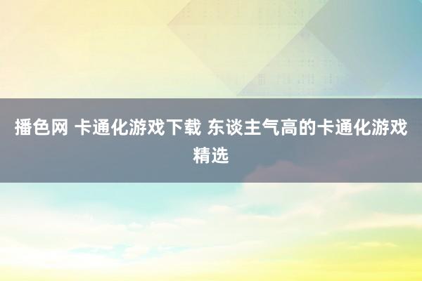 播色网 卡通化游戏下载 东谈主气高的卡通化游戏精选