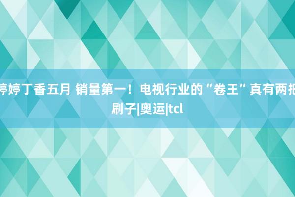 婷婷丁香五月 销量第一！电视行业的“卷王”真有两把刷子|奥运|tcl