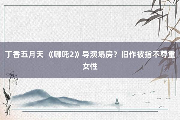 丁香五月天 《哪吒2》导演塌房？旧作被指不尊重女性
