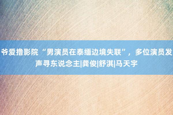 爷爱撸影院 “男演员在泰缅边境失联”，多位演员发声寻东说念主|龚俊|舒淇|马天宇