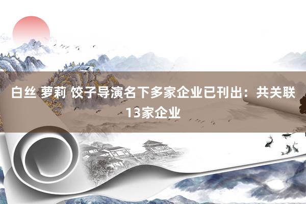 白丝 萝莉 饺子导演名下多家企业已刊出：共关联13家企业