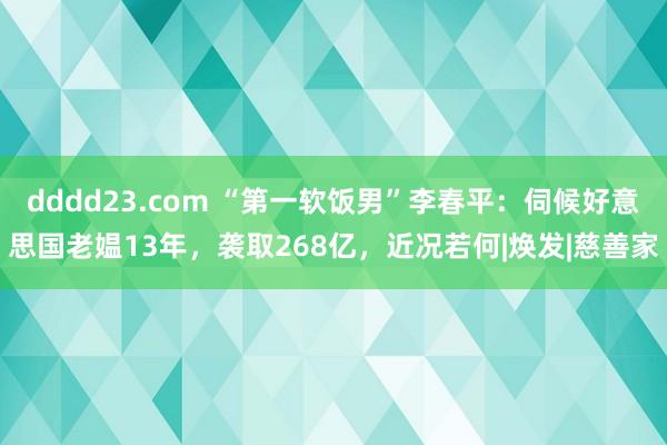 dddd23.com “第一软饭男”李春平：伺候好意思国老媪13年，袭取268亿，近况若何|焕发|慈善家