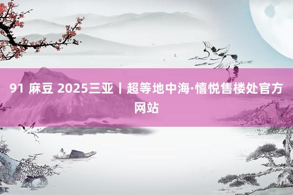 91 麻豆 2025三亚丨超等地中海·憘悦售楼处官方网站