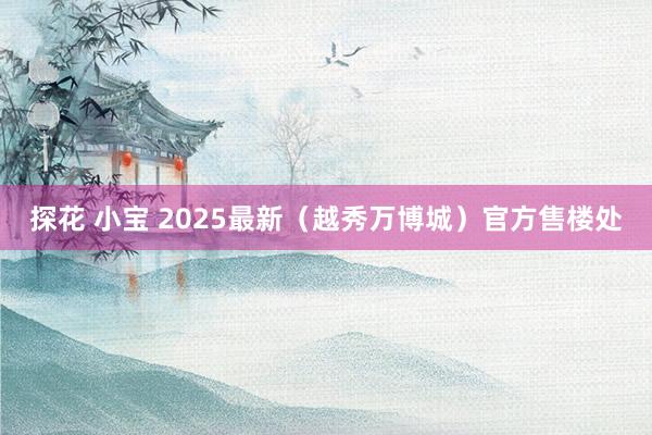 探花 小宝 2025最新（越秀万博城）官方售楼处