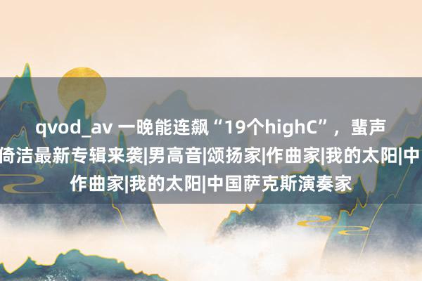 qvod_av 一晚能连飙“19个highC”，蜚声国外歌剧界 | 石倚洁最新专辑来袭|男高音|颂扬家|作曲家|我的太阳|中国萨克斯演奏家