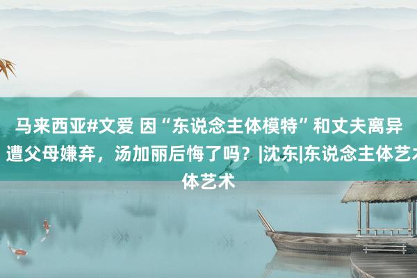 马来西亚#文爱 因“东说念主体模特”和丈夫离异，遭父母嫌弃，汤加丽后悔了吗？|沈东|东说念主体艺术