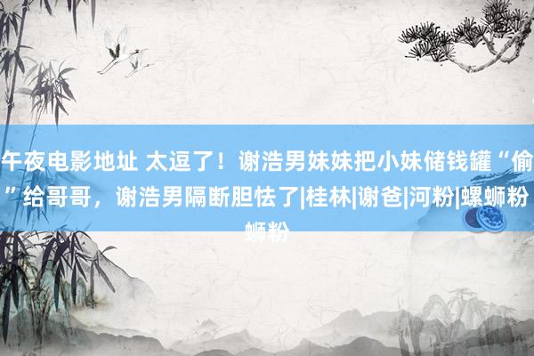 午夜电影地址 太逗了！谢浩男妹妹把小妹储钱罐“偷”给哥哥，谢浩男隔断胆怯了|桂林|谢爸|河粉|螺蛳粉