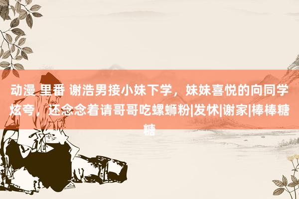 动漫 里番 谢浩男接小妹下学，妹妹喜悦的向同学炫夸，还念念着请哥哥吃螺蛳粉|发怵|谢家|棒棒糖