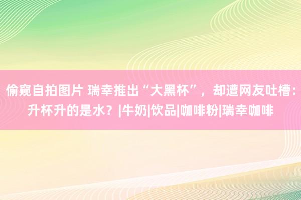 偷窥自拍图片 瑞幸推出“大黑杯”，却遭网友吐槽：升杯升的是水？|牛奶|饮品|咖啡粉|瑞幸咖啡