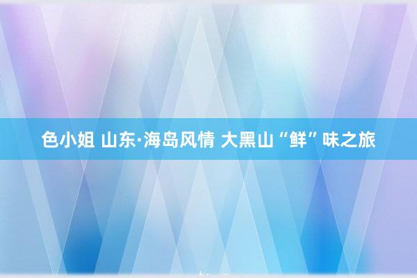 色小姐 山东·海岛风情 大黑山“鲜”味之旅