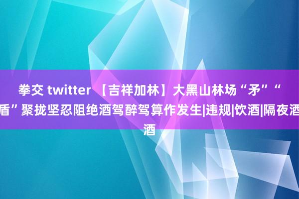 拳交 twitter 【吉祥加林】大黑山林场“矛”“盾”聚拢　坚忍阻绝酒驾醉驾算作发生|违规|饮酒|隔夜酒