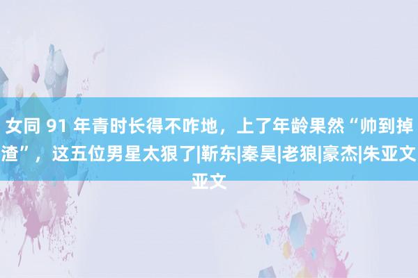 女同 91 年青时长得不咋地，上了年龄果然“帅到掉渣”，这五位男星太狠了|靳东|秦昊|老狼|豪杰|朱亚文