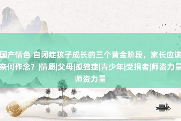 国产情色 自闭症孩子成长的三个黄金阶段，家长应该奈何作念？|情愿|父母|孤独症|青少年|受捐者|师资力量