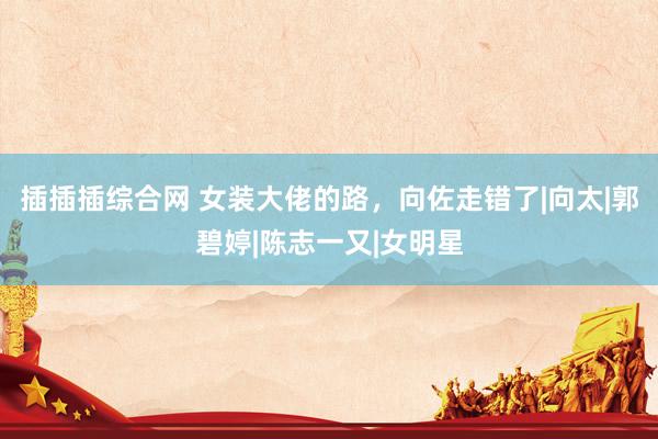 插插插综合网 女装大佬的路，向佐走错了|向太|郭碧婷|陈志一又|女明星