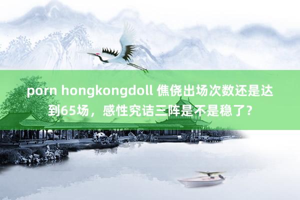 porn hongkongdoll 僬侥出场次数还是达到65场，感性究诘三阵是不是稳了？