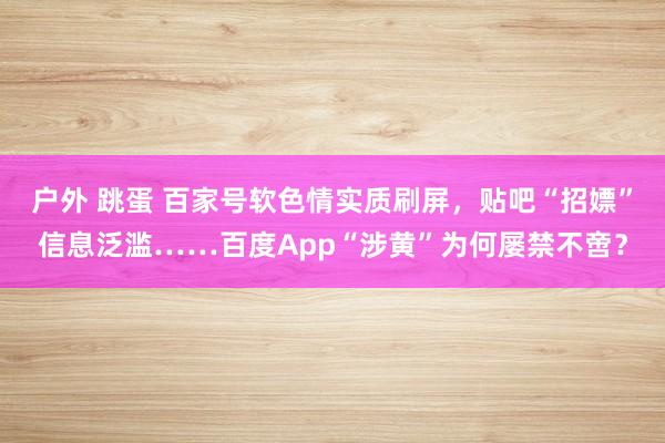户外 跳蛋 百家号软色情实质刷屏，贴吧“招嫖”信息泛滥……百度App“涉黄”为何屡禁不啻？