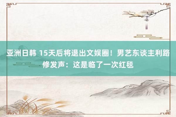 亚洲日韩 15天后将退出文娱圈！男艺东谈主利路修发声：这是临了一次红毯
