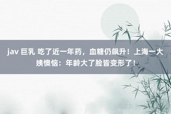 jav 巨乳 吃了近一年药，血糖仍飙升！上海一大姨懊恼：年龄大了脸皆变形了！