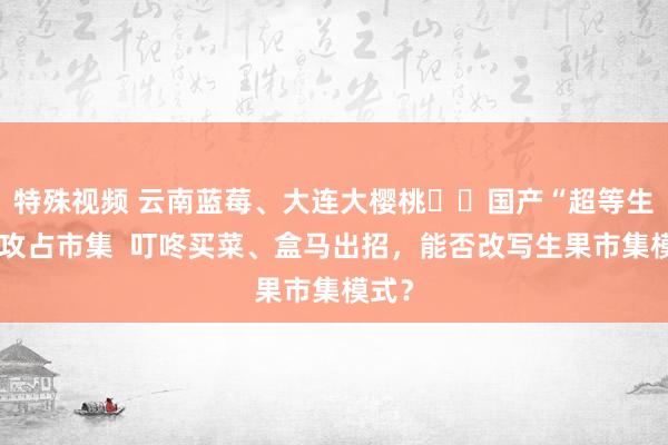 特殊视频 云南蓝莓、大连大樱桃⋯⋯国产“超等生果”攻占市集  叮咚买菜、盒马出招，能否改写生果市集模式？
