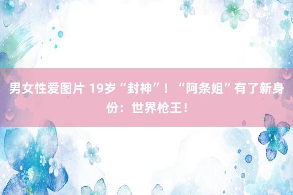 男女性爱图片 19岁“封神”！“阿条姐”有了新身份：世界枪王！