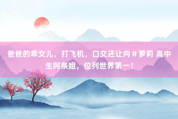 爸爸的乖女儿，打飞机，口交还让禸＃萝莉 高中生阿条姐，位列世界第一！