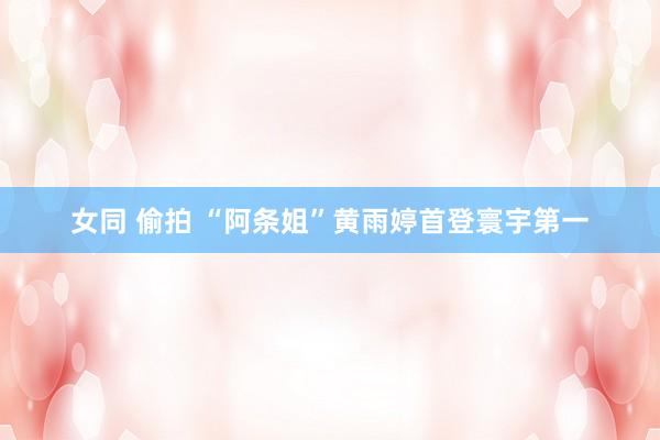 女同 偷拍 “阿条姐”黄雨婷首登寰宇第一