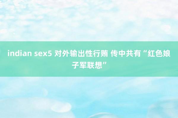indian sex5 对外输出性行贿 传中共有“红色娘子军联想”