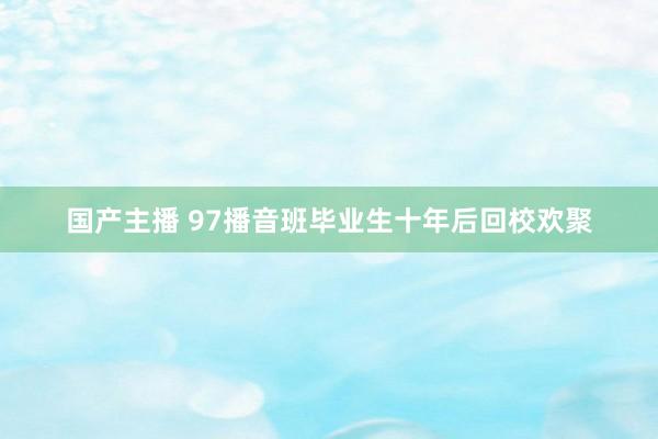 国产主播 97播音班毕业生十年后回校欢聚
