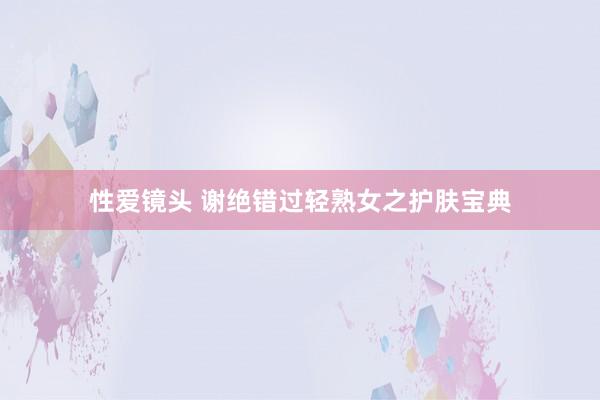 性爱镜头 谢绝错过轻熟女之护肤宝典