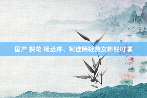 国产 探花 杨丞琳、柯佳嬿　轻熟女捧钱叮嘱