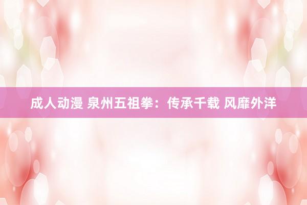 成人动漫 泉州五祖拳：传承千载 风靡外洋