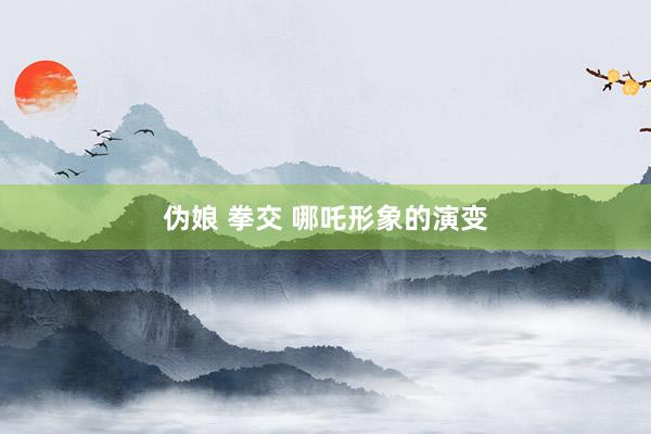 伪娘 拳交 哪吒形象的演变