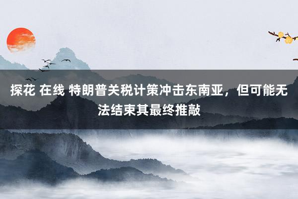 探花 在线 特朗普关税计策冲击东南亚，但可能无法结束其最终推敲