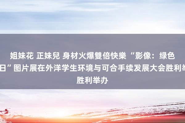 姐妹花 正妹兒 身材火爆雙倍快樂 “影像：绿色•改日”图片展在外洋学生环境与可合手续发展大会胜利举办