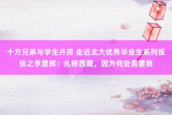 十方兄弟与学生开房 走近北大优秀毕业生系列报谈之李显辉：扎根西藏，因为何处需要我