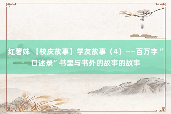 红薯妹 【校庆故事】学友故事（4）——百万字“口述录”书里与书外的故事的故事