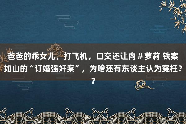 爸爸的乖女儿，打飞机，口交还让禸＃萝莉 铁案如山的“订婚强奸案”，为啥还有东谈主认为冤枉？