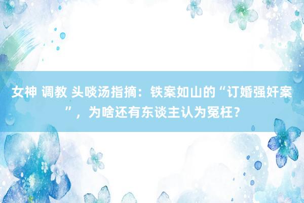 女神 调教 头啖汤指摘：铁案如山的“订婚强奸案”，为啥还有东谈主认为冤枉？