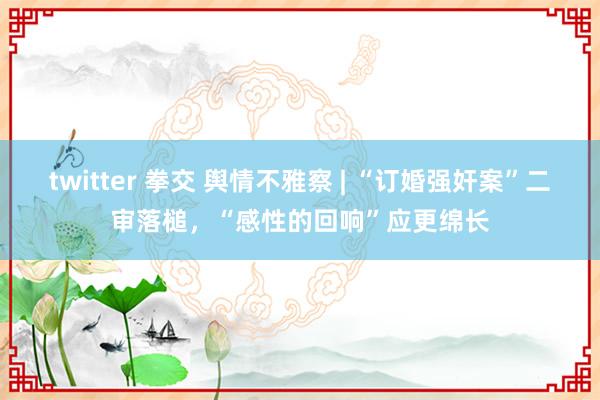 twitter 拳交 舆情不雅察 | “订婚强奸案”二审落槌，“感性的回响”应更绵长