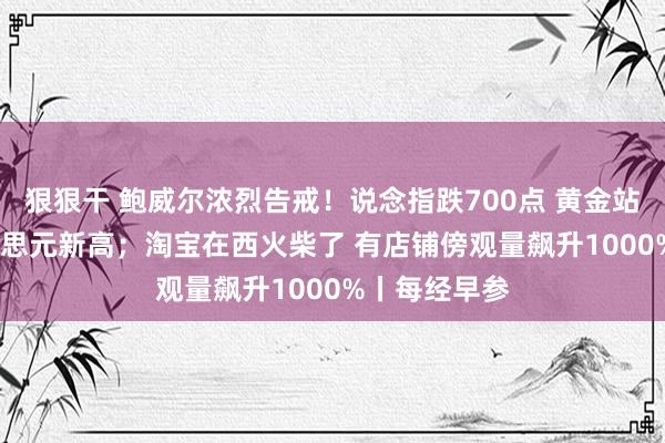 狠狠干 鲍威尔浓烈告戒！说念指跌700点 黄金站上3340好意思元新高；淘宝在西火柴了 有店铺傍观量飙升1000%丨每经早参