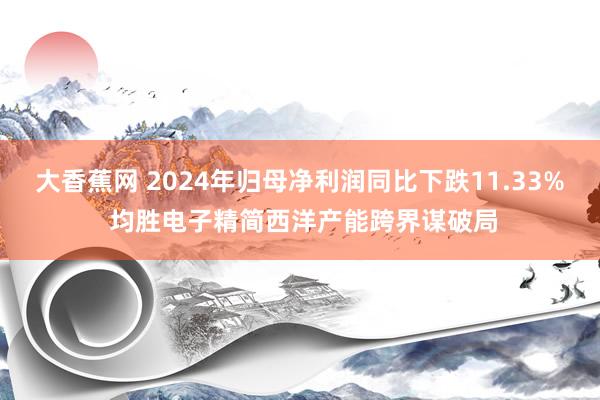 大香蕉网 2024年归母净利润同比下跌11.33% 均胜电子精简西洋产能跨界谋破局