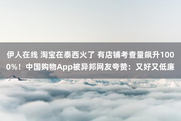 伊人在线 淘宝在泰西火了 有店铺考查量飙升1000%！中国购物App被异邦网友夸赞：又好又低廉