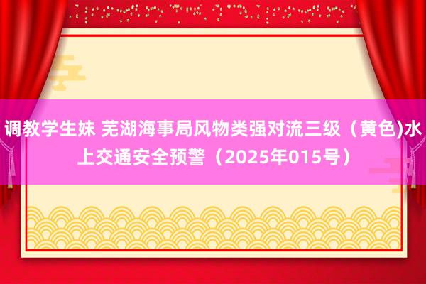 调教学生妹 芜湖海事局风物类强对流三级（黄色)水上交通安全预警（2025年015号）