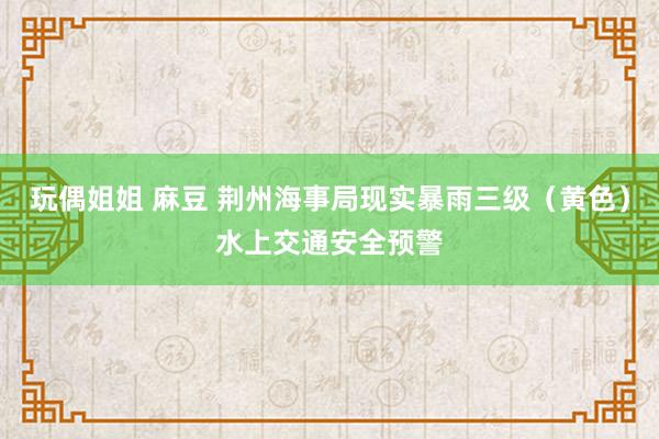 玩偶姐姐 麻豆 荆州海事局现实暴雨三级（黄色）水上交通安全预警