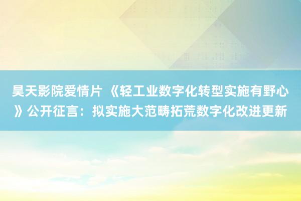 昊天影院爱情片 《轻工业数字化转型实施有野心》公开征言：拟实施大范畴拓荒数字化改进更新