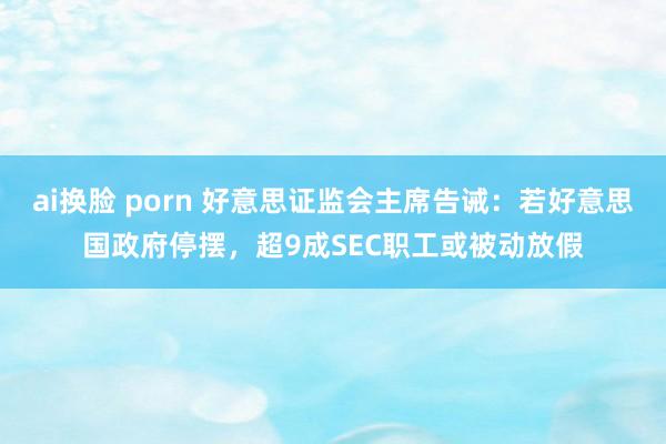 ai换脸 porn 好意思证监会主席告诫：若好意思国政府停摆，超9成SEC职工或被动放假