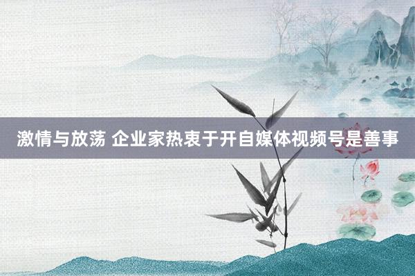激情与放荡 企业家热衷于开自媒体视频号是善事