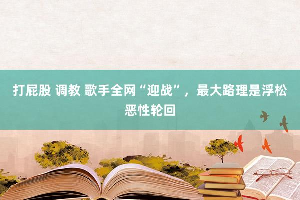 打屁股 调教 歌手全网“迎战”，最大路理是浮松恶性轮回