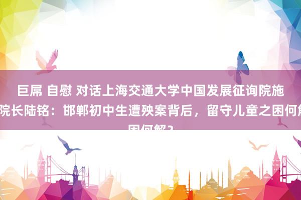 巨屌 自慰 对话上海交通大学中国发展征询院施行院长陆铭：邯郸初中生遭殃案背后，留守儿童之困何解？